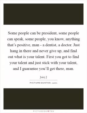 Some people can be president, some people can speak, some people, you know, anything that’s positive, man - a dentist, a doctor. Just hang in there and never give up, and find out what is your talent. First you got to find your talent and just stick with your talent, and I guarantee you’ll get there, man Picture Quote #1
