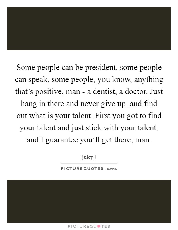 Some people can be president, some people can speak, some people, you know, anything that's positive, man - a dentist, a doctor. Just hang in there and never give up, and find out what is your talent. First you got to find your talent and just stick with your talent, and I guarantee you'll get there, man. Picture Quote #1