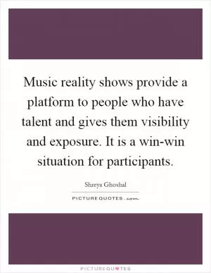 Music reality shows provide a platform to people who have talent and gives them visibility and exposure. It is a win-win situation for participants Picture Quote #1