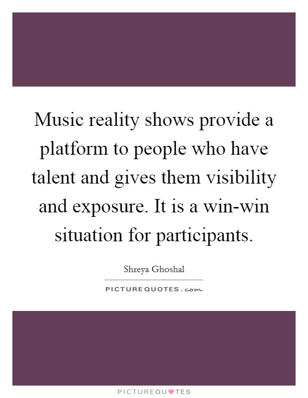 Music reality shows provide a platform to people who have talent and gives them visibility and exposure. It is a win-win situation for participants. Picture Quote #1