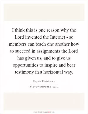 I think this is one reason why the Lord invented the Internet - so members can teach one another how to succeed in assignments the Lord has given us, and to give us opportunities to inspire and bear testimony in a horizontal way Picture Quote #1