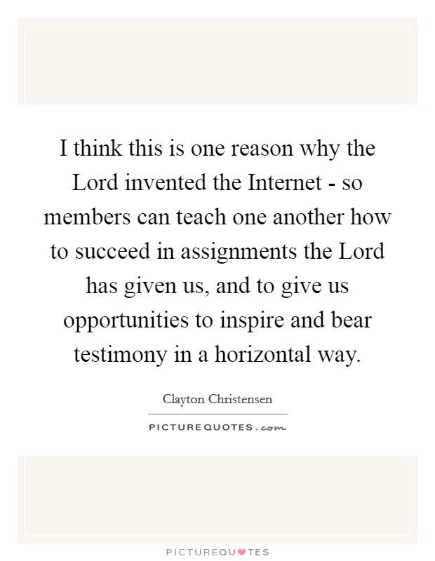 I think this is one reason why the Lord invented the Internet - so members can teach one another how to succeed in assignments the Lord has given us, and to give us opportunities to inspire and bear testimony in a horizontal way. Picture Quote #1