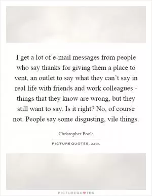 I get a lot of e-mail messages from people who say thanks for giving them a place to vent, an outlet to say what they can’t say in real life with friends and work colleagues - things that they know are wrong, but they still want to say. Is it right? No, of course not. People say some disgusting, vile things Picture Quote #1