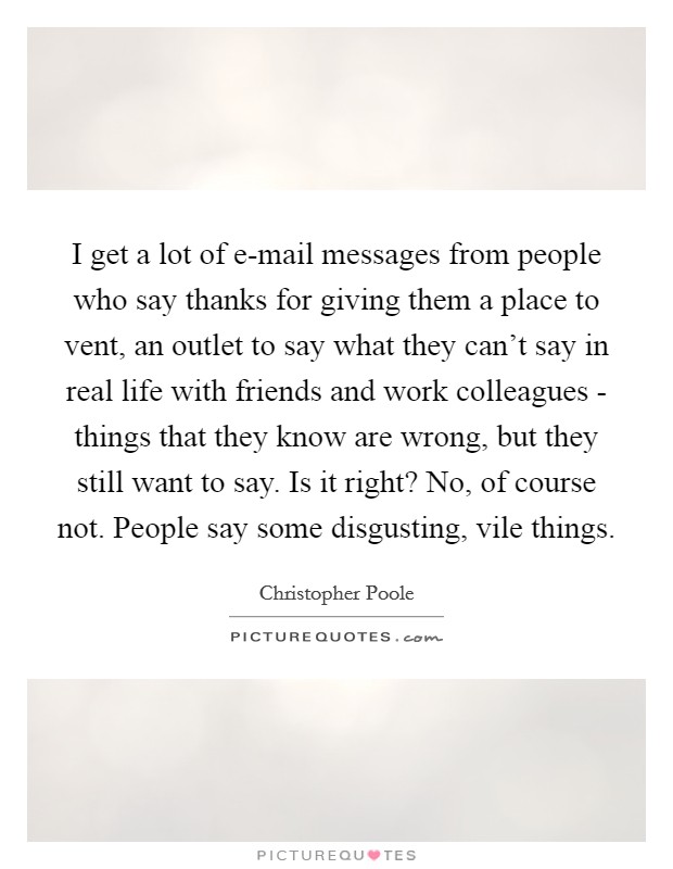 I get a lot of e-mail messages from people who say thanks for giving them a place to vent, an outlet to say what they can't say in real life with friends and work colleagues - things that they know are wrong, but they still want to say. Is it right? No, of course not. People say some disgusting, vile things. Picture Quote #1