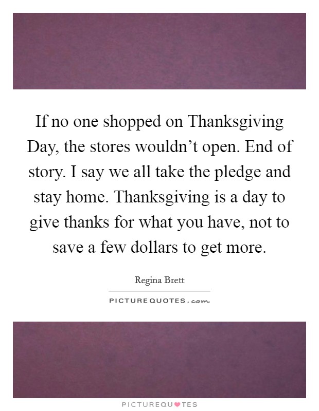 If no one shopped on Thanksgiving Day, the stores wouldn't open. End of story. I say we all take the pledge and stay home. Thanksgiving is a day to give thanks for what you have, not to save a few dollars to get more. Picture Quote #1