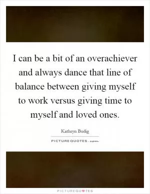 I can be a bit of an overachiever and always dance that line of balance between giving myself to work versus giving time to myself and loved ones Picture Quote #1