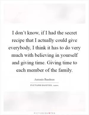 I don’t know, if I had the secret recipe that I actually could give everybody, I think it has to do very much with believing in yourself and giving time. Giving time to each member of the family Picture Quote #1