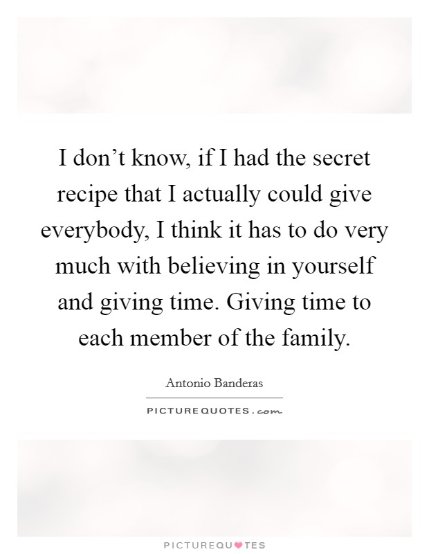 I don't know, if I had the secret recipe that I actually could give everybody, I think it has to do very much with believing in yourself and giving time. Giving time to each member of the family. Picture Quote #1