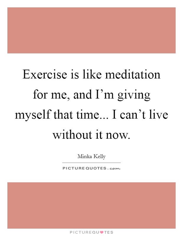 Exercise is like meditation for me, and I'm giving myself that time... I can't live without it now. Picture Quote #1