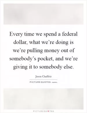 Every time we spend a federal dollar, what we’re doing is we’re pulling money out of somebody’s pocket, and we’re giving it to somebody else Picture Quote #1