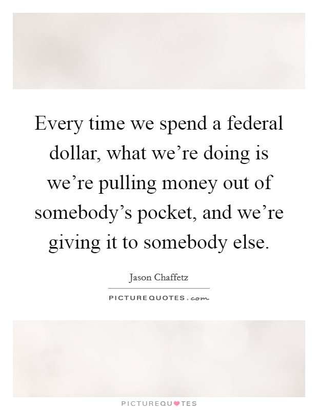 Every time we spend a federal dollar, what we're doing is we're pulling money out of somebody's pocket, and we're giving it to somebody else. Picture Quote #1