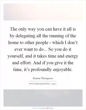 The only way you can have it all is by delegating all the running of the home to other people - which I don’t ever want to do... So you do it yourself, and it takes time and energy and effort. And if you give it the time, it’s profoundly enjoyable Picture Quote #1