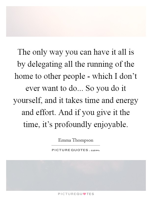 The only way you can have it all is by delegating all the running of the home to other people - which I don't ever want to do... So you do it yourself, and it takes time and energy and effort. And if you give it the time, it's profoundly enjoyable. Picture Quote #1