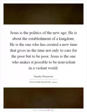 Jesus is the politics of the new age; He is about the establishment of a kingdom; He is the one who has created a new time that gives us the time not only to care for the poor but to be poor. Jesus is the one who makes it possible to be nonviolent in a violent world Picture Quote #1