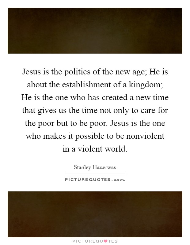 Jesus is the politics of the new age; He is about the establishment of a kingdom; He is the one who has created a new time that gives us the time not only to care for the poor but to be poor. Jesus is the one who makes it possible to be nonviolent in a violent world. Picture Quote #1