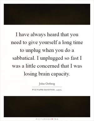 I have always heard that you need to give yourself a long time to unplug when you do a sabbatical. I unplugged so fast I was a little concerned that I was losing brain capacity Picture Quote #1
