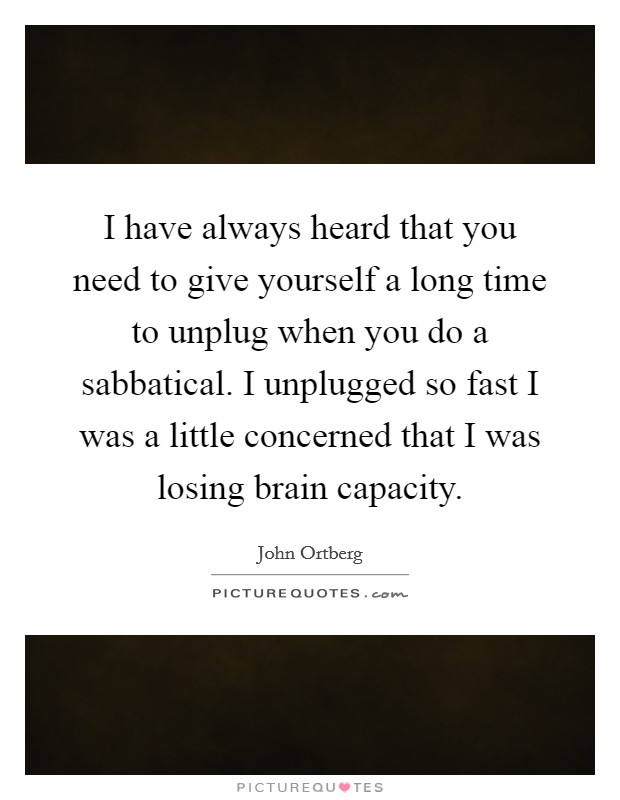 I have always heard that you need to give yourself a long time to unplug when you do a sabbatical. I unplugged so fast I was a little concerned that I was losing brain capacity. Picture Quote #1