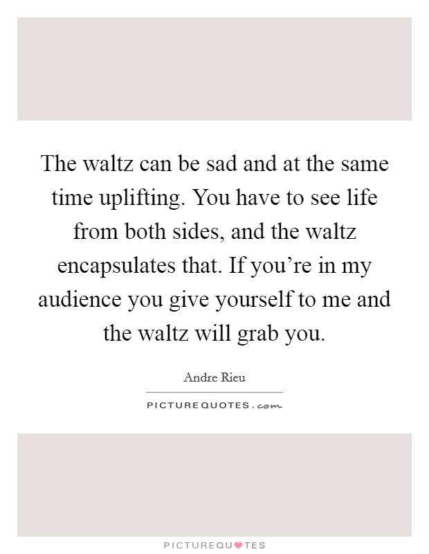 The waltz can be sad and at the same time uplifting. You have to see life from both sides, and the waltz encapsulates that. If you're in my audience you give yourself to me and the waltz will grab you. Picture Quote #1