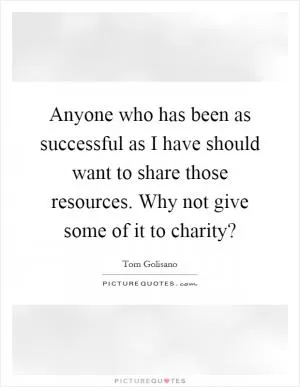 Anyone who has been as successful as I have should want to share those resources. Why not give some of it to charity? Picture Quote #1