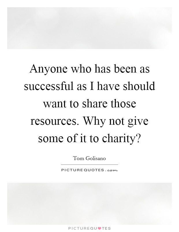 Anyone who has been as successful as I have should want to share those resources. Why not give some of it to charity? Picture Quote #1