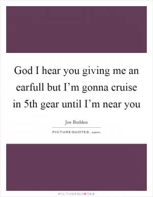 God I hear you giving me an earfull but I’m gonna cruise in 5th gear until I’m near you Picture Quote #1