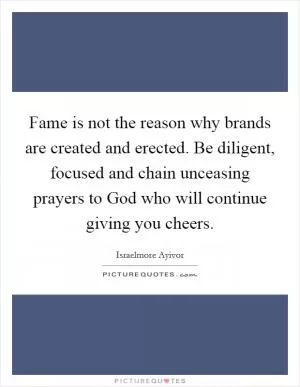 Fame is not the reason why brands are created and erected. Be diligent, focused and chain unceasing prayers to God who will continue giving you cheers Picture Quote #1