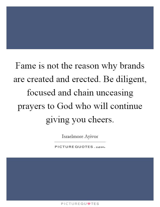 Fame is not the reason why brands are created and erected. Be diligent, focused and chain unceasing prayers to God who will continue giving you cheers. Picture Quote #1