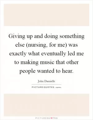 Giving up and doing something else (nursing, for me) was exactly what eventually led me to making music that other people wanted to hear Picture Quote #1