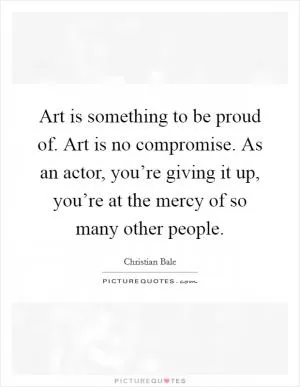 Art is something to be proud of. Art is no compromise. As an actor, you’re giving it up, you’re at the mercy of so many other people Picture Quote #1
