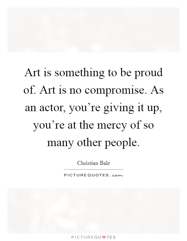 Art is something to be proud of. Art is no compromise. As an actor, you're giving it up, you're at the mercy of so many other people. Picture Quote #1