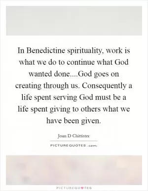 In Benedictine spirituality, work is what we do to continue what God wanted done....God goes on creating through us. Consequently a life spent serving God must be a life spent giving to others what we have been given Picture Quote #1