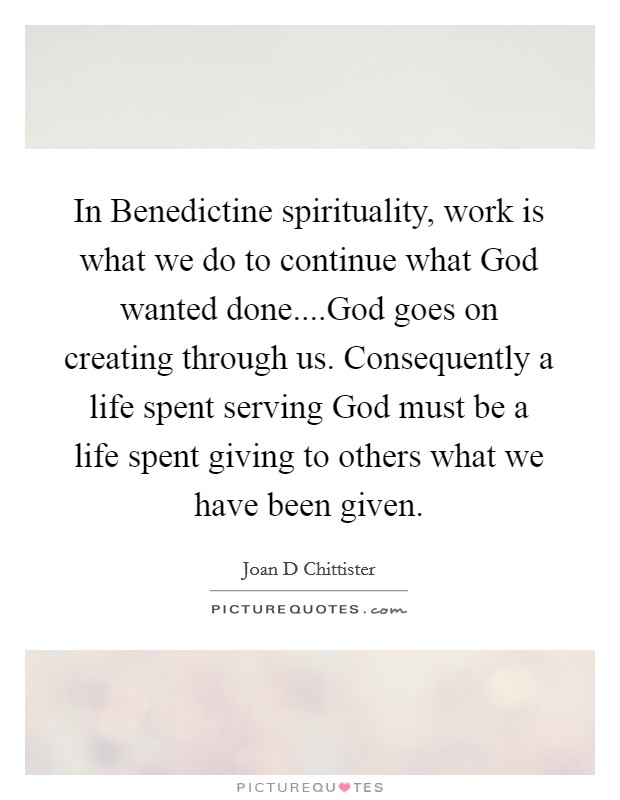 In Benedictine spirituality, work is what we do to continue what God wanted done....God goes on creating through us. Consequently a life spent serving God must be a life spent giving to others what we have been given. Picture Quote #1