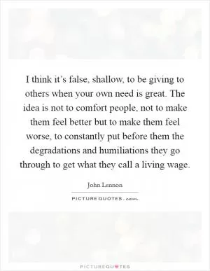 I think it’s false, shallow, to be giving to others when your own need is great. The idea is not to comfort people, not to make them feel better but to make them feel worse, to constantly put before them the degradations and humiliations they go through to get what they call a living wage Picture Quote #1