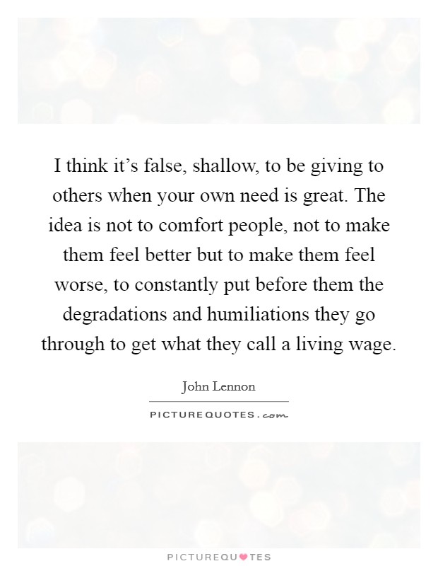 I think it's false, shallow, to be giving to others when your own need is great. The idea is not to comfort people, not to make them feel better but to make them feel worse, to constantly put before them the degradations and humiliations they go through to get what they call a living wage. Picture Quote #1