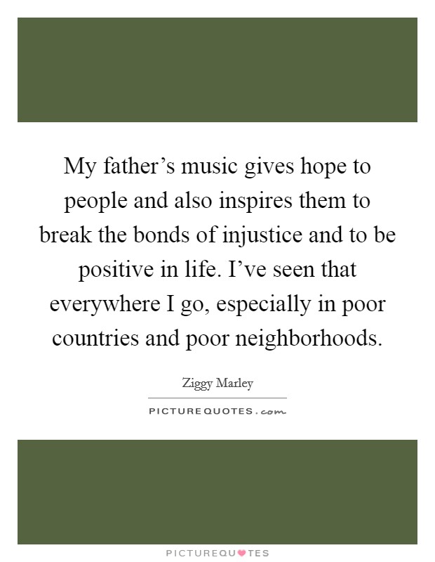 My father's music gives hope to people and also inspires them to break the bonds of injustice and to be positive in life. I've seen that everywhere I go, especially in poor countries and poor neighborhoods. Picture Quote #1