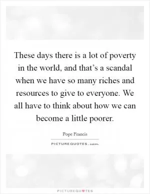 These days there is a lot of poverty in the world, and that’s a scandal when we have so many riches and resources to give to everyone. We all have to think about how we can become a little poorer Picture Quote #1