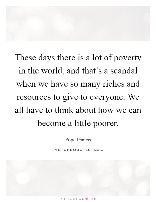 These days there is a lot of poverty in the world, and that's a scandal when we have so many riches and resources to give to everyone. We all have to think about how we can become a little poorer. Picture Quote #1