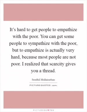 It’s hard to get people to empathize with the poor. You can get some people to sympathize with the poor, but to empathize is actually very hard, because most people are not poor. I realized that scarcity gives you a thread Picture Quote #1