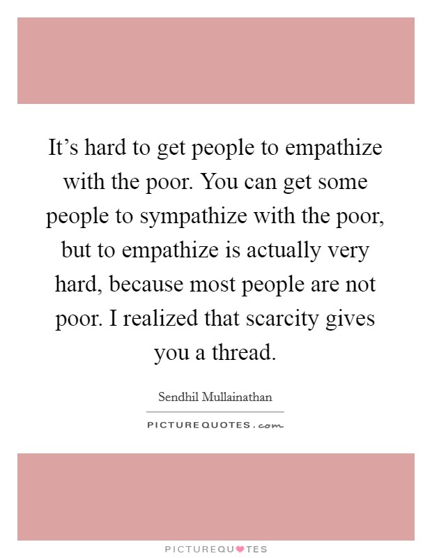 It's hard to get people to empathize with the poor. You can get some people to sympathize with the poor, but to empathize is actually very hard, because most people are not poor. I realized that scarcity gives you a thread. Picture Quote #1