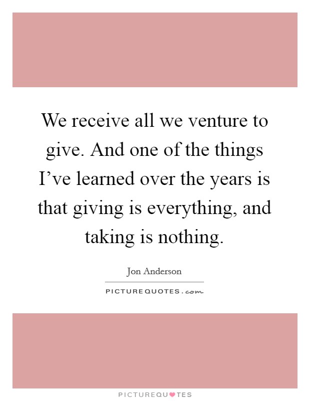 We receive all we venture to give. And one of the things I've learned over the years is that giving is everything, and taking is nothing. Picture Quote #1