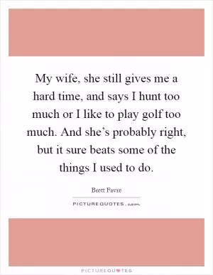 My wife, she still gives me a hard time, and says I hunt too much or I like to play golf too much. And she’s probably right, but it sure beats some of the things I used to do Picture Quote #1