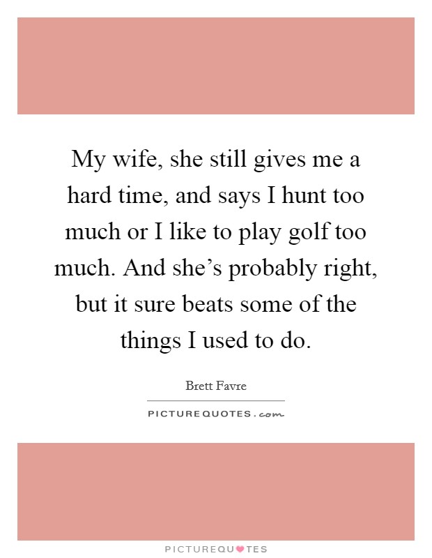 My wife, she still gives me a hard time, and says I hunt too much or I like to play golf too much. And she's probably right, but it sure beats some of the things I used to do. Picture Quote #1