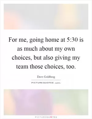 For me, going home at 5:30 is as much about my own choices, but also giving my team those choices, too Picture Quote #1