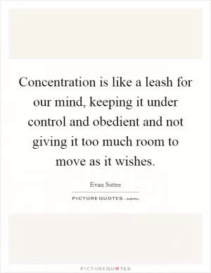 Concentration is like a leash for our mind, keeping it under control and obedient and not giving it too much room to move as it wishes Picture Quote #1
