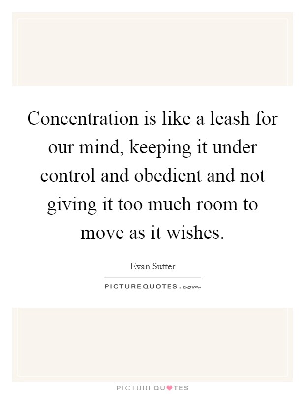Concentration is like a leash for our mind, keeping it under control and obedient and not giving it too much room to move as it wishes. Picture Quote #1