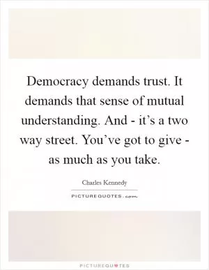 Democracy demands trust. It demands that sense of mutual understanding. And - it’s a two way street. You’ve got to give - as much as you take Picture Quote #1