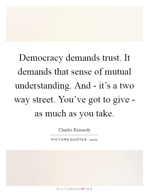 Democracy demands trust. It demands that sense of mutual understanding. And - it's a two way street. You've got to give - as much as you take. Picture Quote #1