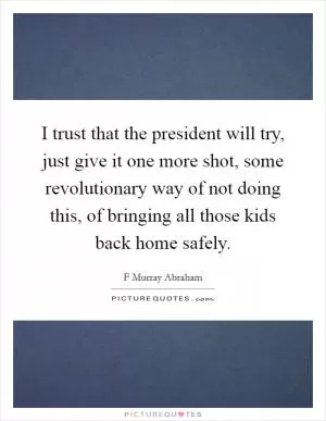 I trust that the president will try, just give it one more shot, some revolutionary way of not doing this, of bringing all those kids back home safely Picture Quote #1