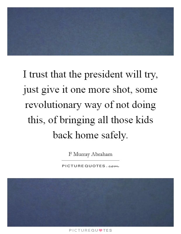 I trust that the president will try, just give it one more shot, some revolutionary way of not doing this, of bringing all those kids back home safely. Picture Quote #1