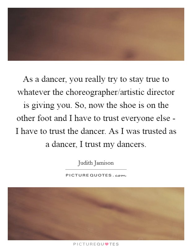 As a dancer, you really try to stay true to whatever the choreographer/artistic director is giving you. So, now the shoe is on the other foot and I have to trust everyone else - I have to trust the dancer. As I was trusted as a dancer, I trust my dancers. Picture Quote #1